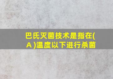 巴氏灭菌技术是指在(A )温度以下进行杀菌